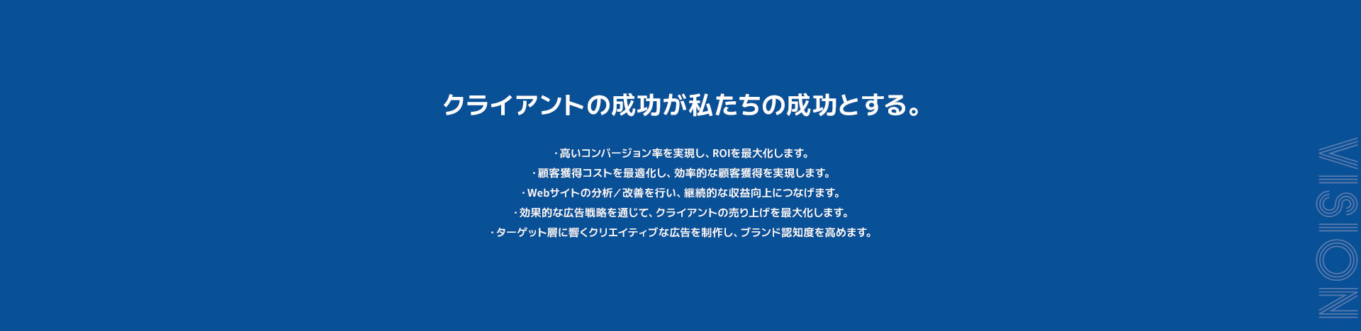 クライアントの成功が私たちの成功とする。高いコンバージョン率を実現し、ROIを最大化します。顧客獲得コストを最適化し、効率的な顧客獲得を実現します。Webサイトの分析／改善を行い、継続的な収益向上につなげます。効果的な広告戦略を通じて、クライアントの売り上げを最大化します。ターゲット層に響くクリエイティブな広告を制作し、ブランド認知度を高めます。