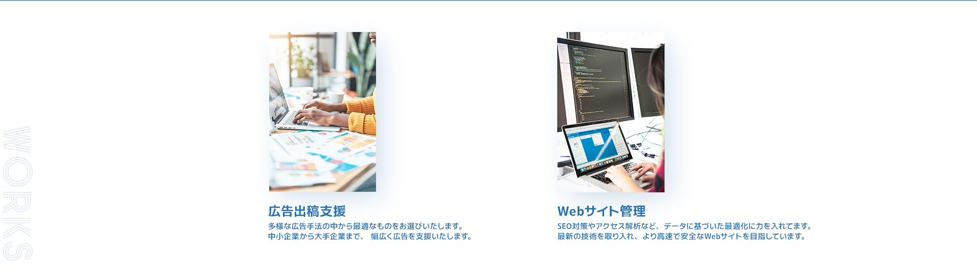 広告出稿支援。多様な広告手法の中から最適なものをお選びいたします。中小企業から大手企業まで、幅広く広告を支援いたします。Webサイト管理。SEO対策やアクセス解析など、データに基づいた最適化に力を入れてます。最新の技術を取り入れ、より高速で安全なWebサイトを目指しています。