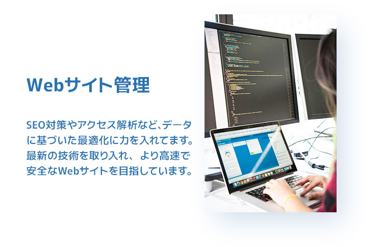 Webサイト管理。SEO対策やアクセス解析など、データに基づいた最適化に力を入れてます。最新の技術を取り入れ、より高速で安全なWebサイトを目指しています。